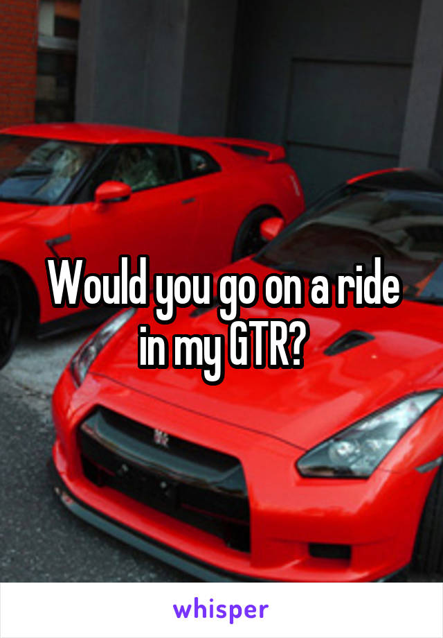 Would you go on a ride in my GTR?