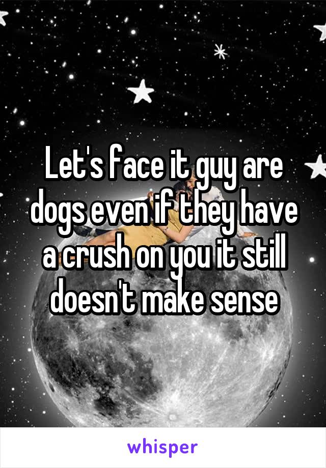 Let's face it guy are dogs even if they have a crush on you it still doesn't make sense