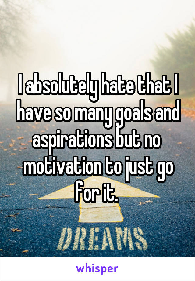 I absolutely hate that I have so many goals and aspirations but no  motivation to just go for it. 
