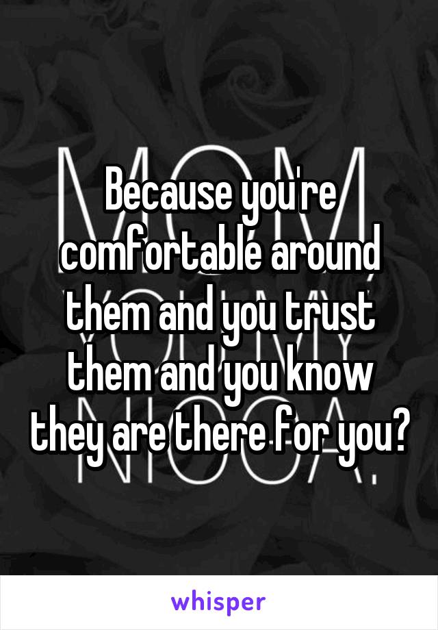 Because you're comfortable around them and you trust them and you know they are there for you?