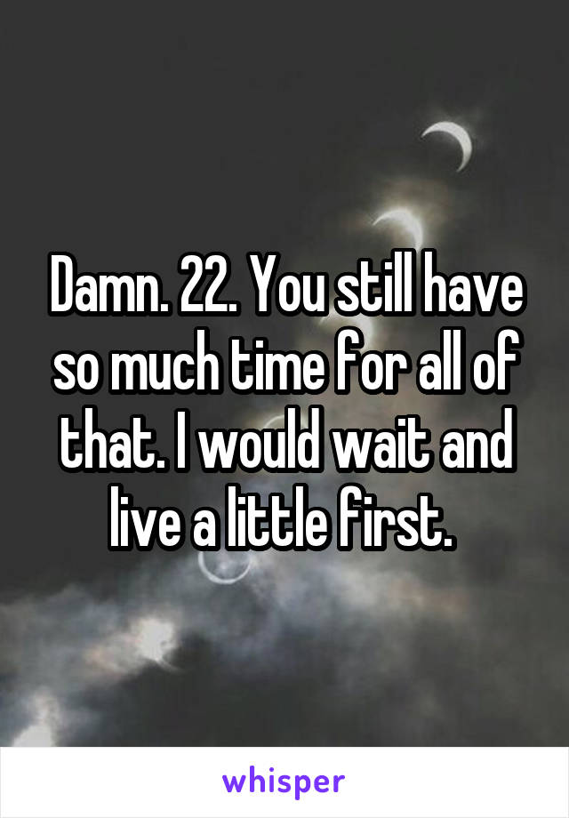 Damn. 22. You still have so much time for all of that. I would wait and live a little first. 