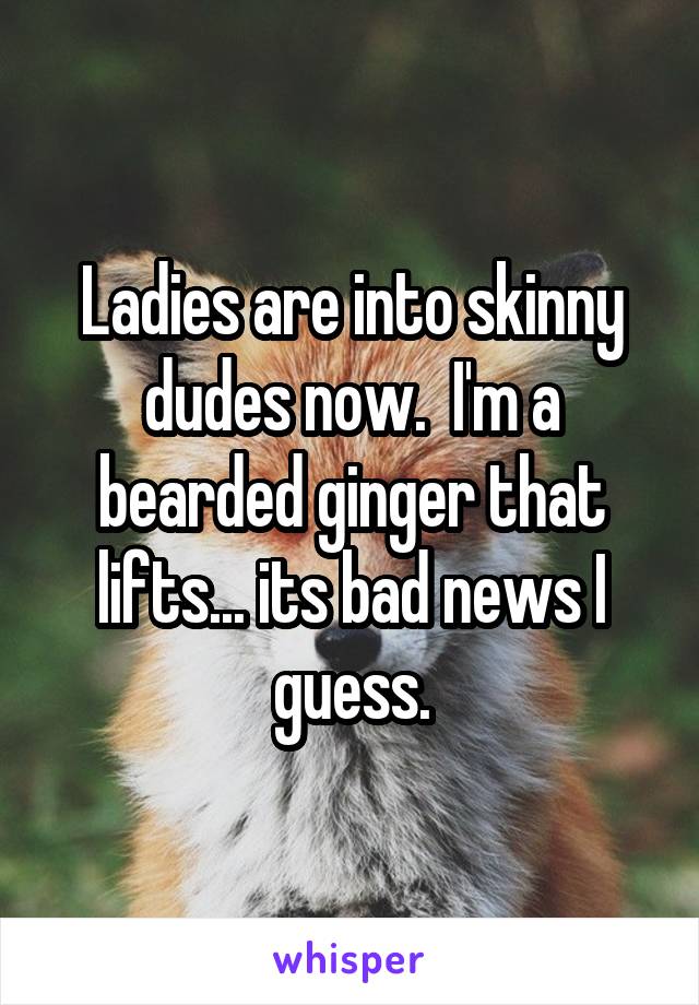 Ladies are into skinny dudes now.  I'm a bearded ginger that lifts... its bad news I guess.