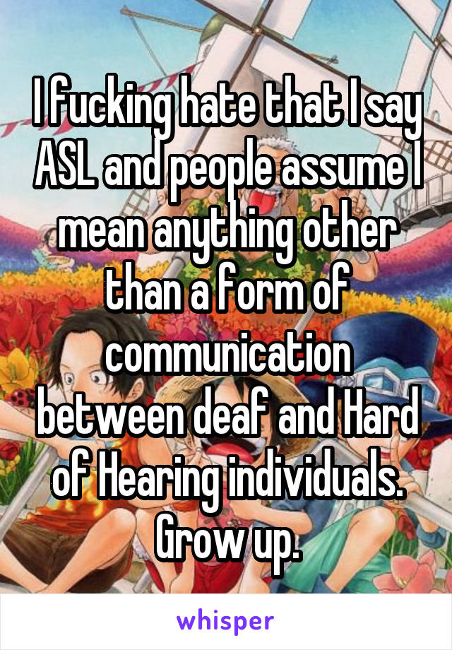 I fucking hate that I say ASL and people assume I mean anything other than a form of communication between deaf and Hard of Hearing individuals. Grow up.