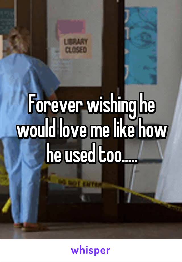Forever wishing he would love me like how he used too.....