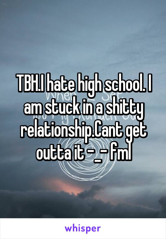 TBH.I hate high school. I am stuck in a shitty relationship.Cant get outta it -_- fml