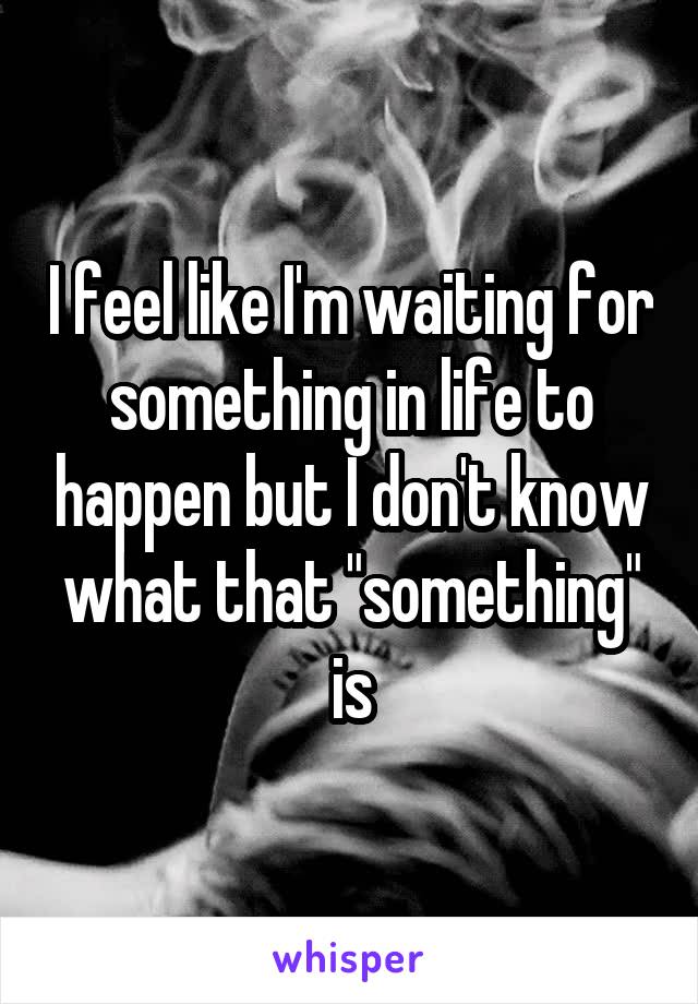 I feel like I'm waiting for something in life to happen but I don't know what that "something" is