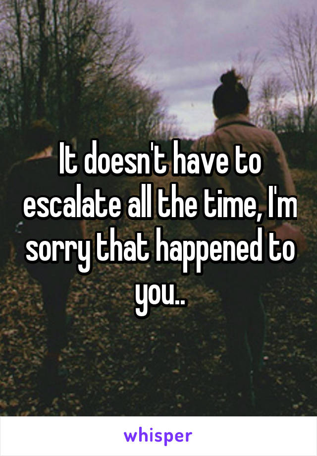 It doesn't have to escalate all the time, I'm sorry that happened to you..
