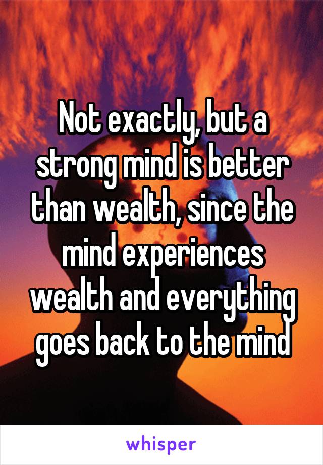 Not exactly, but a strong mind is better than wealth, since the mind experiences wealth and everything goes back to the mind