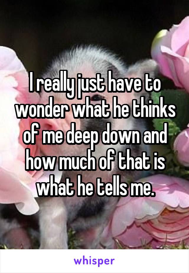 I really just have to wonder what he thinks of me deep down and how much of that is what he tells me.