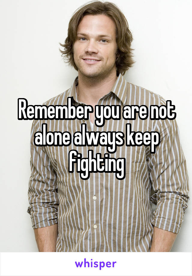 Remember you are not alone always keep fighting