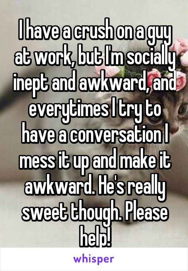 I have a crush on a guy at work, but I'm socially inept and awkward, and everytimes I try to have a conversation I mess it up and make it awkward. He's really sweet though. Please help!