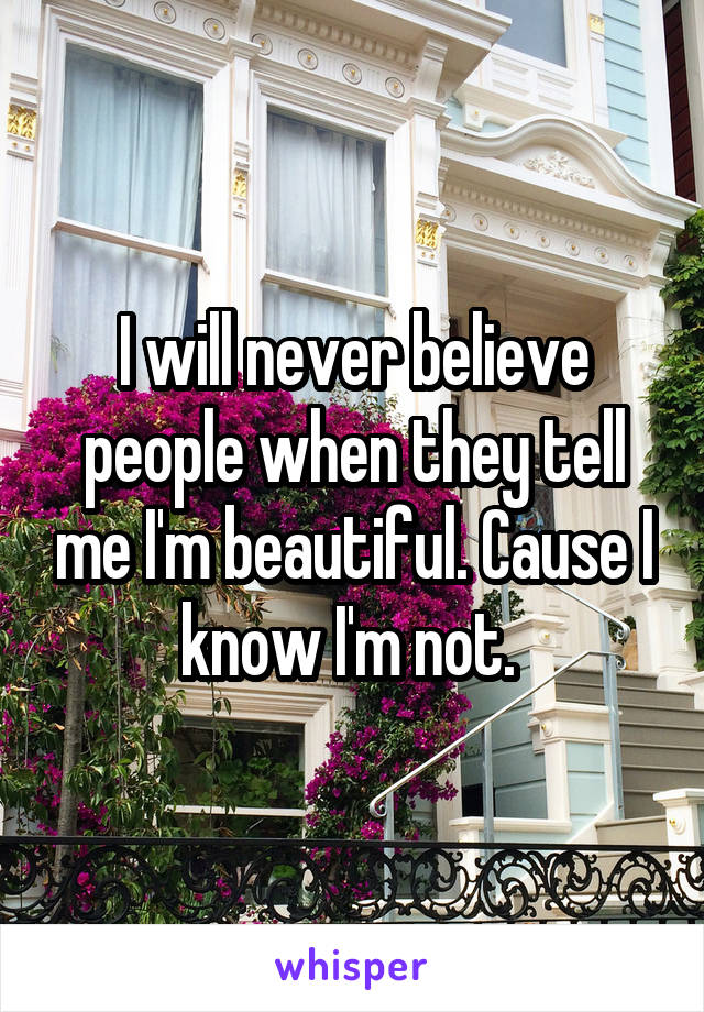 I will never believe people when they tell me I'm beautiful. Cause I know I'm not. 