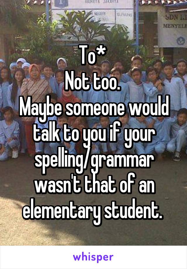 To* 
Not too. 
Maybe someone would talk to you if your spelling/grammar wasn't that of an elementary student. 