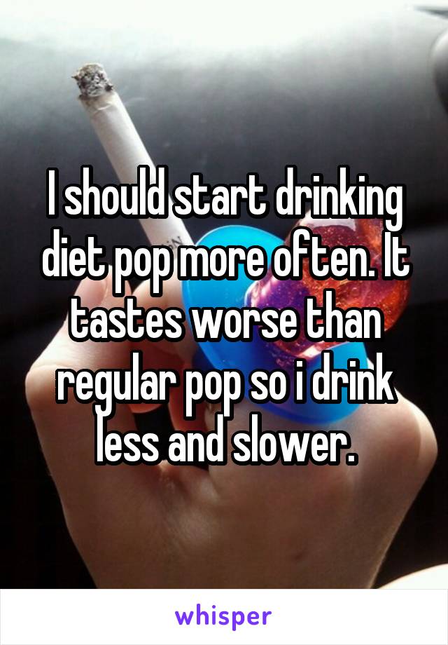 I should start drinking diet pop more often. It tastes worse than regular pop so i drink less and slower.