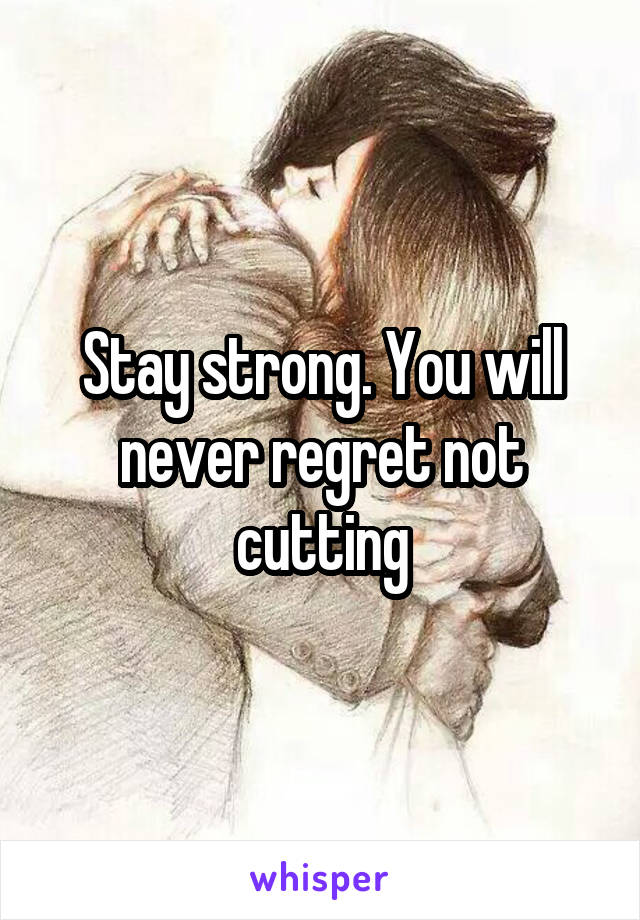 Stay strong. You will never regret not cutting