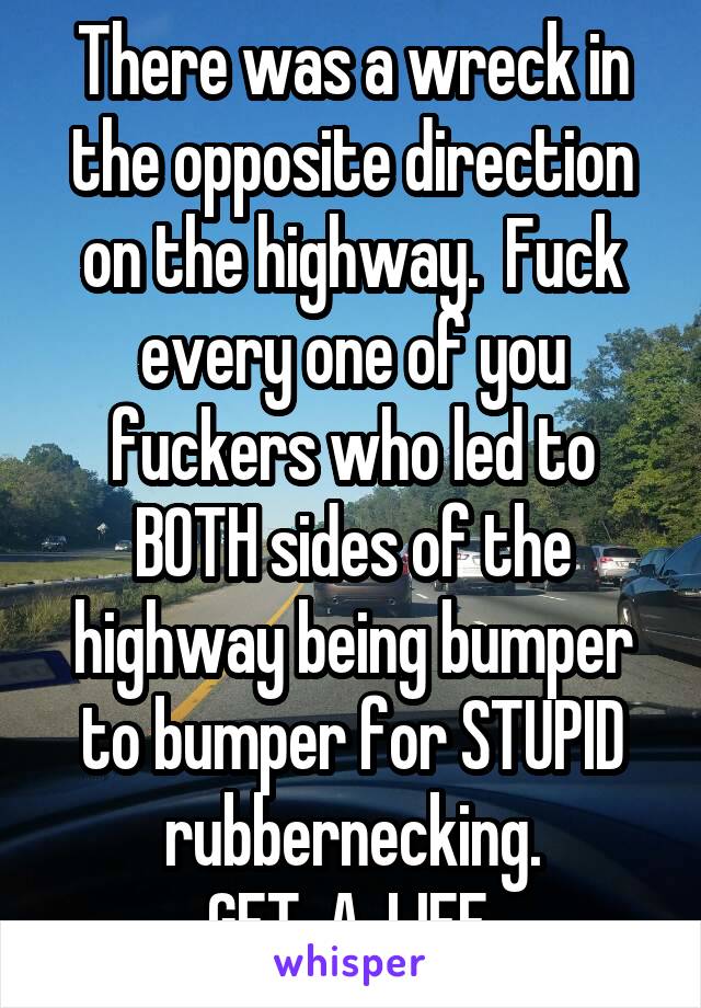 There was a wreck in the opposite direction on the highway.  Fuck every one of you fuckers who led to BOTH sides of the highway being bumper to bumper for STUPID rubbernecking.
 GET. A. LIFE. 