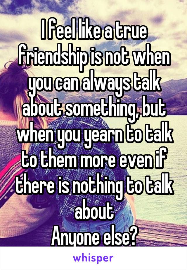 I feel like a true friendship is not when you can always talk about something, but when you yearn to talk to them more even if there is nothing to talk about
Anyone else?