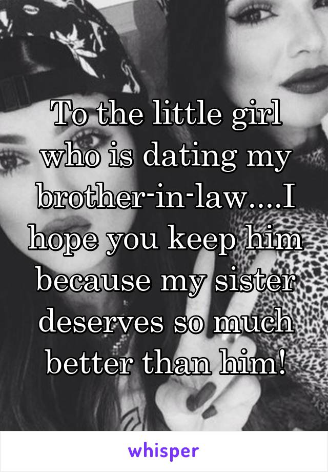 To the little girl who is dating my brother-in-law....I hope you keep him because my sister deserves so much better than him!