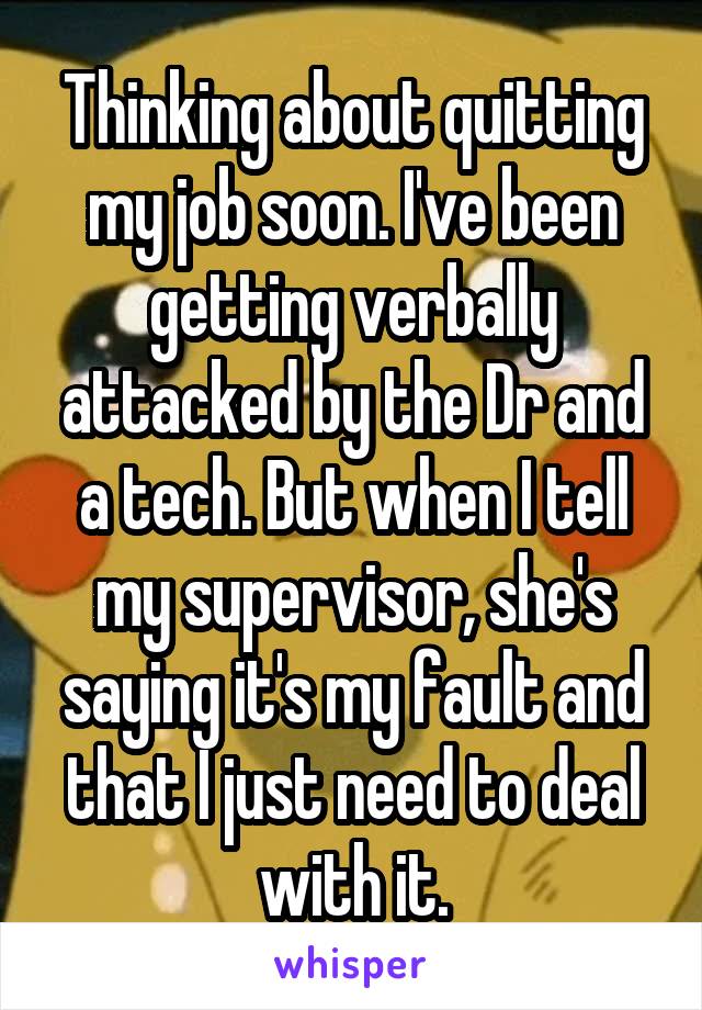 Thinking about quitting my job soon. I've been getting verbally attacked by the Dr and a tech. But when I tell my supervisor, she's saying it's my fault and that I just need to deal with it.