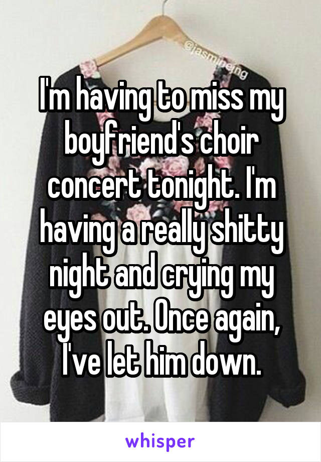 I'm having to miss my boyfriend's choir concert tonight. I'm having a really shitty night and crying my eyes out. Once again, I've let him down.