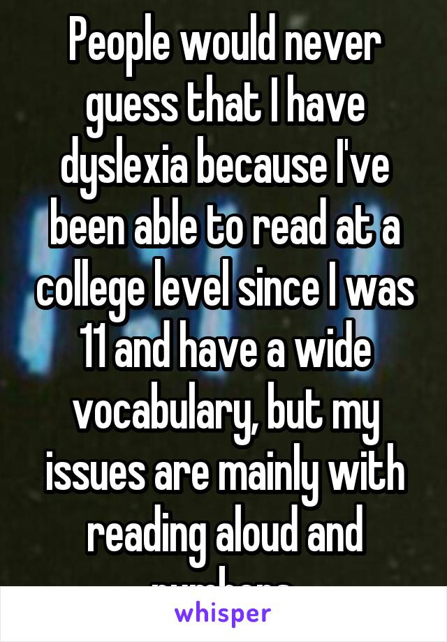 People would never guess that I have dyslexia because I've been able to read at a college level since I was 11 and have a wide vocabulary, but my issues are mainly with reading aloud and numbers.