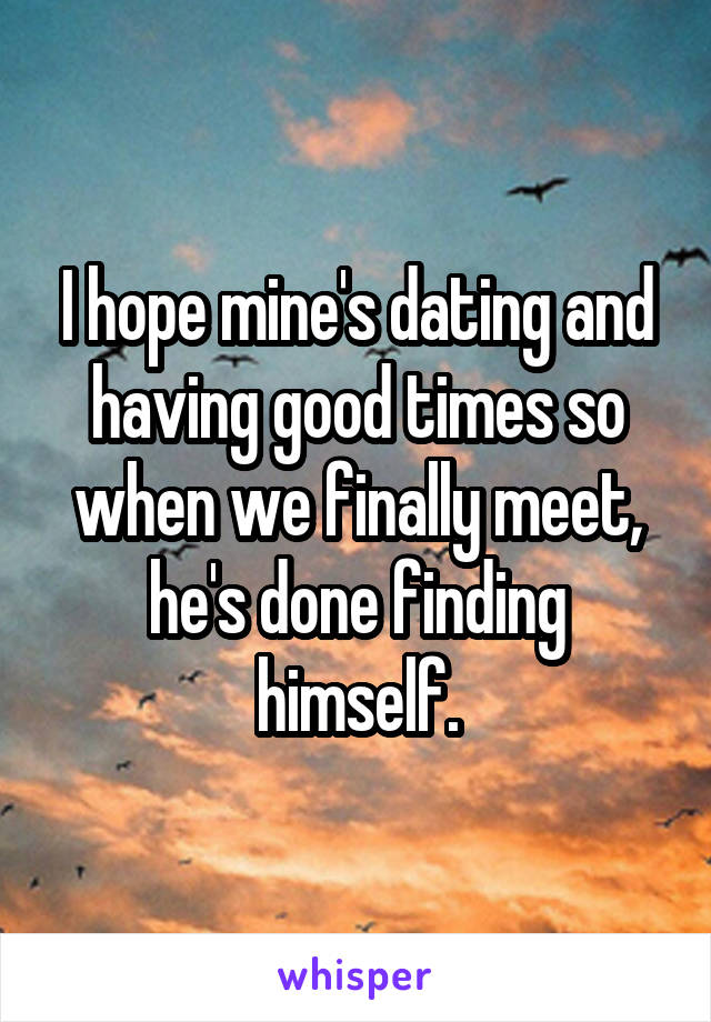 I hope mine's dating and having good times so when we finally meet, he's done finding himself.