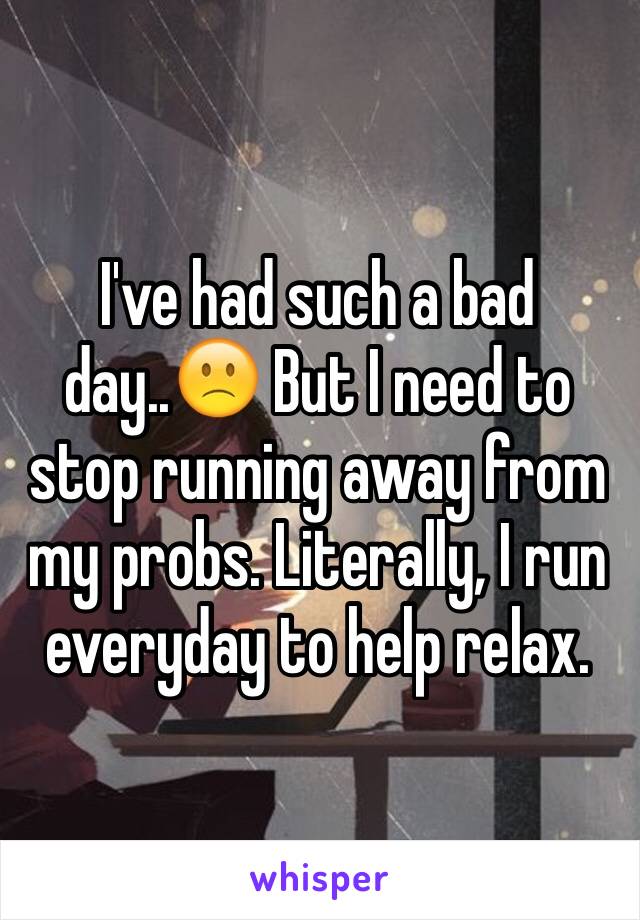 I've had such a bad day..🙁 But I need to stop running away from my probs. Literally, I run  everyday to help relax. 