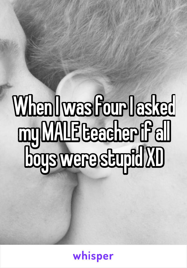 When I was four I asked my MALE teacher if all boys were stupid XD