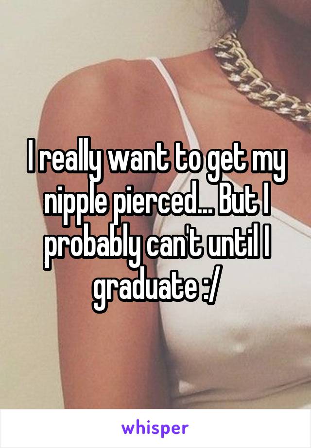 I really want to get my nipple pierced... But I probably can't until I graduate :/
