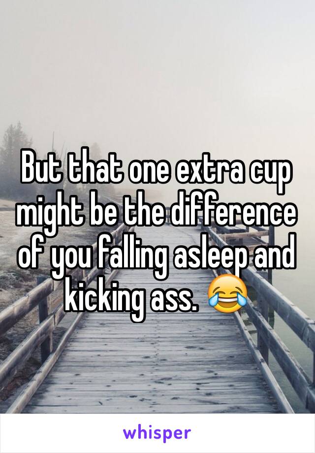 But that one extra cup might be the difference of you falling asleep and kicking ass. 😂