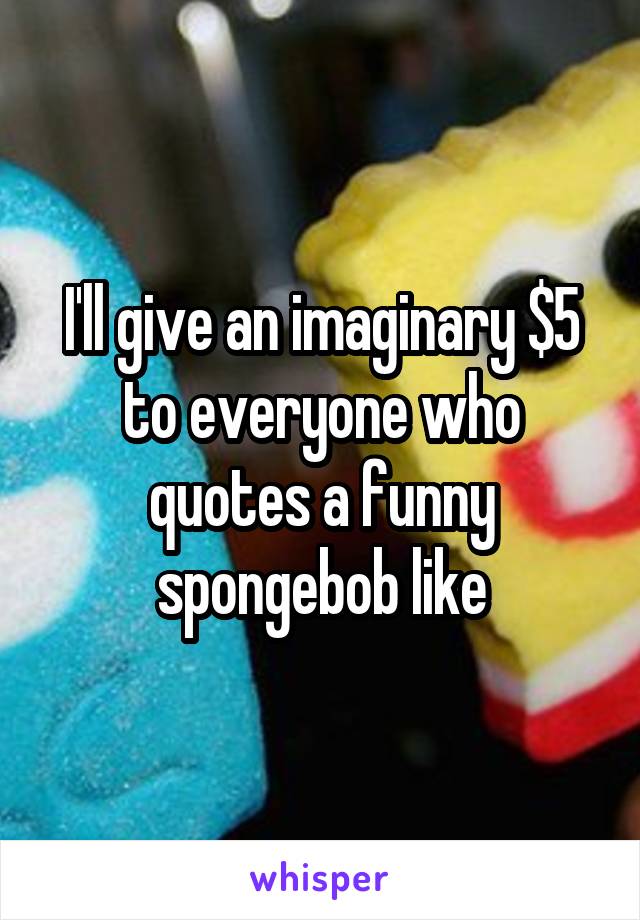 I'll give an imaginary $5 to everyone who quotes a funny spongebob like