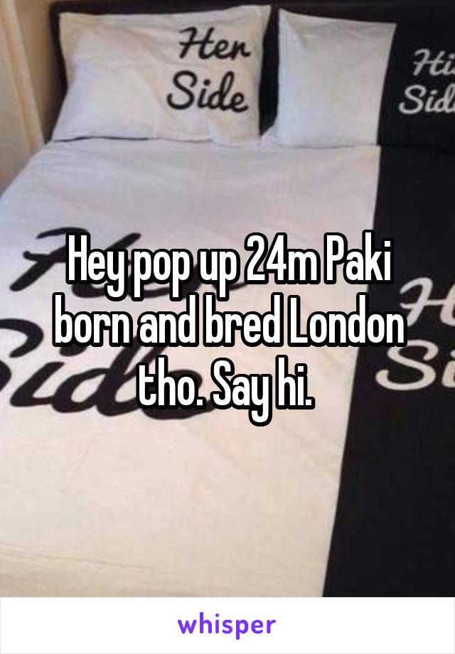 Hey pop up 24m Paki born and bred London tho. Say hi. 