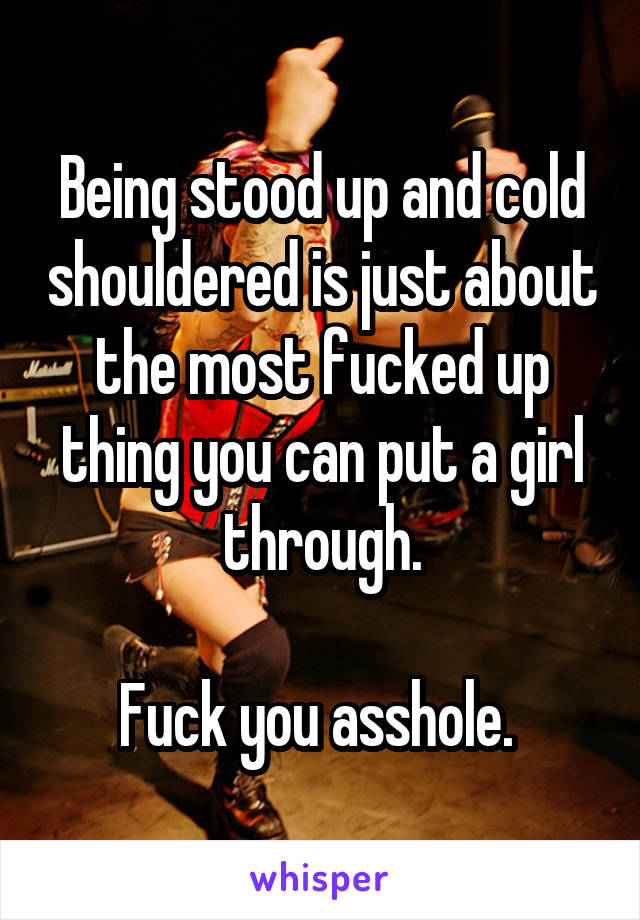 Being stood up and cold shouldered is just about the most fucked up thing you can put a girl through.

Fuck you asshole. 