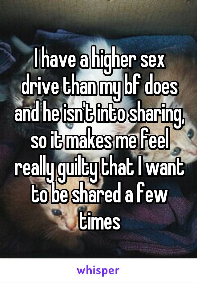 I have a higher sex drive than my bf does and he isn't into sharing, so it makes me feel really guilty that I want to be shared a few times