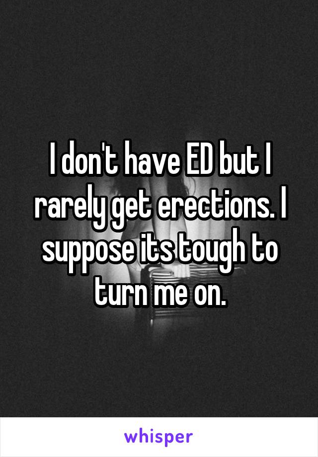 I don't have ED but I rarely get erections. I suppose its tough to turn me on.