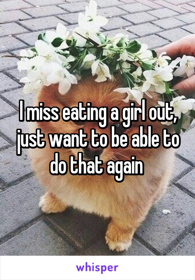 I miss eating a girl out, just want to be able to do that again 