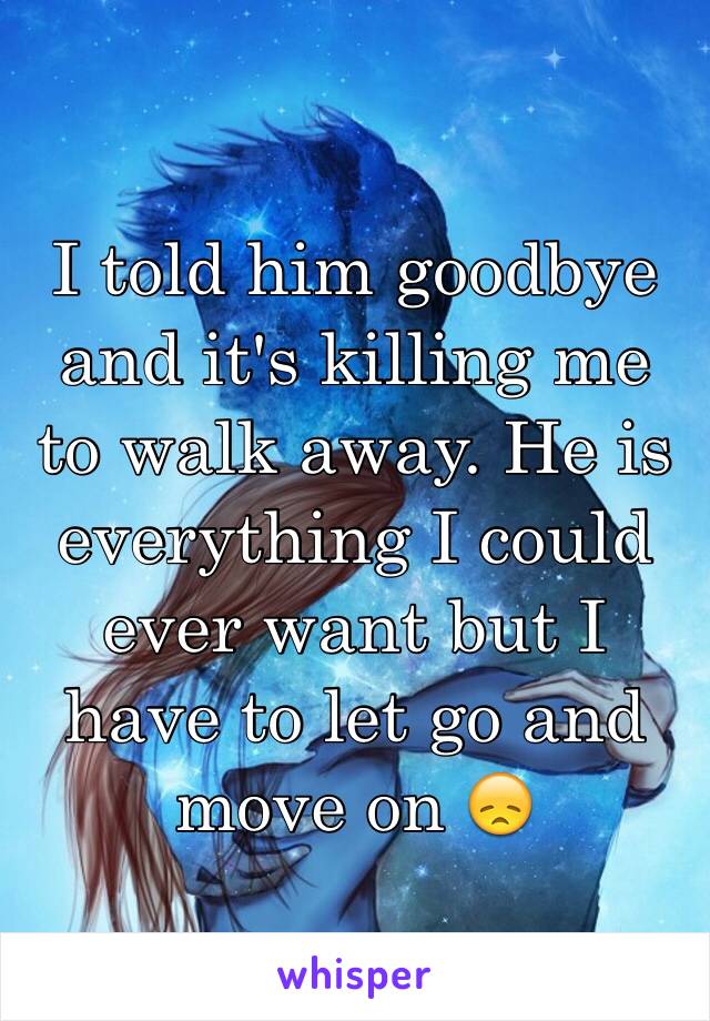 I told him goodbye and it's killing me to walk away. He is everything I could ever want but I have to let go and move on 😞