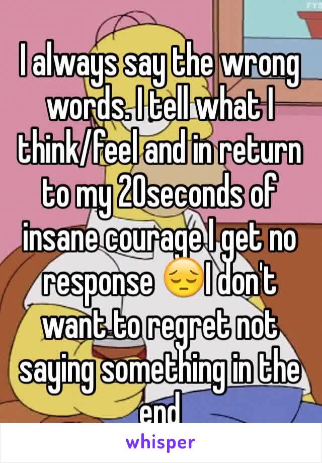 I always say the wrong words. I tell what I think/feel and in return to my 20seconds of insane courage I get no response 😔I don't want to regret not saying something in the end 