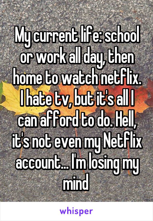 My current life: school or work all day, then home to watch netflix. I hate tv, but it's all I can afford to do. Hell, it's not even my Netflix account... I'm losing my mind 
