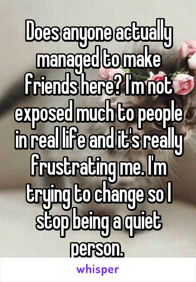 Does anyone actually managed to make friends here? I'm not exposed much to people in real life and it's really frustrating me. I'm trying to change so I stop being a quiet person. 