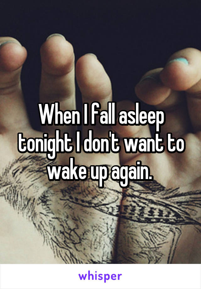 When I fall asleep tonight I don't want to wake up again. 