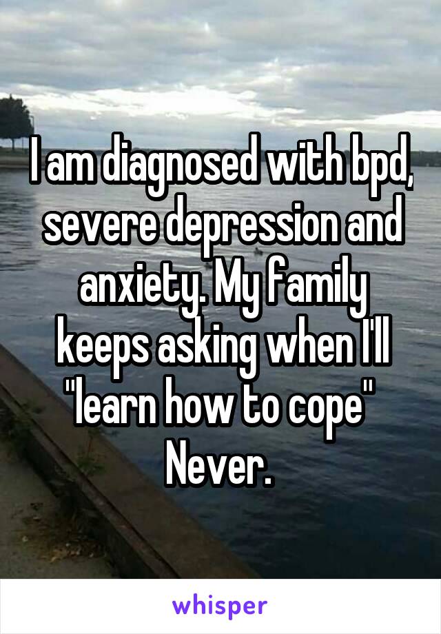 I am diagnosed with bpd, severe depression and anxiety. My family keeps asking when I'll "learn how to cope" 
Never. 