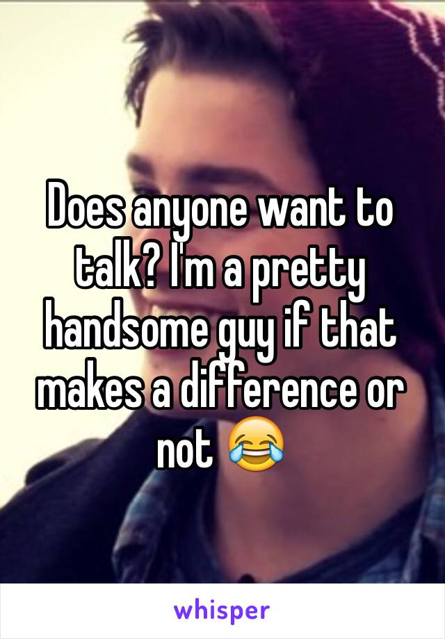 Does anyone want to talk? I'm a pretty handsome guy if that makes a difference or not 😂