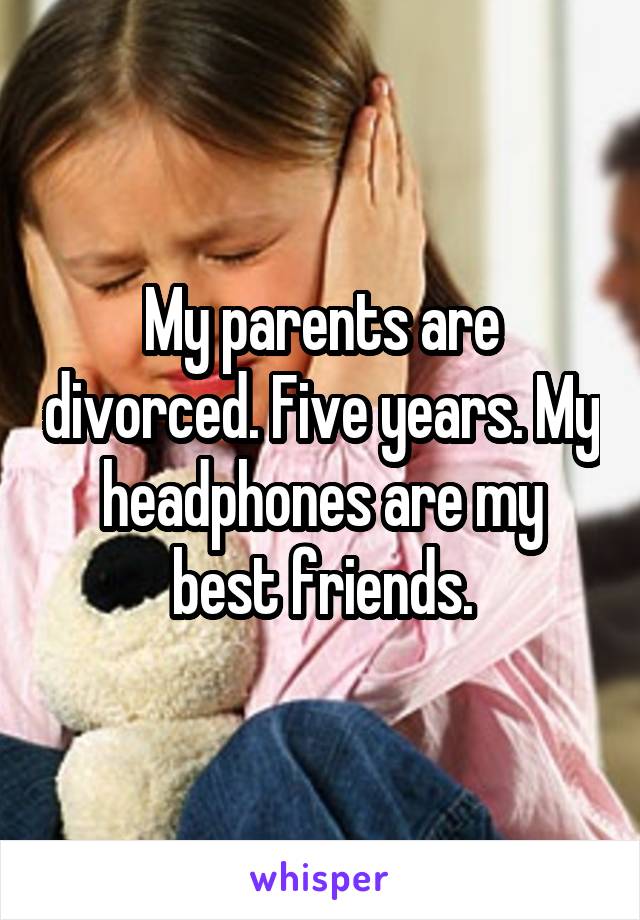 My parents are divorced. Five years. My headphones are my best friends.