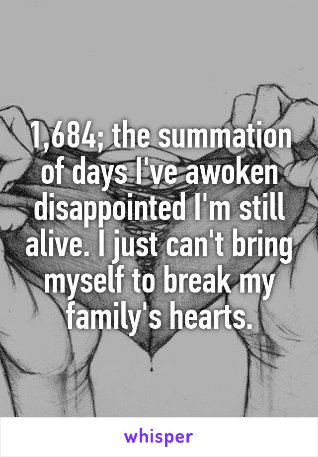 1,684; the summation of days I've awoken disappointed I'm still alive. I just can't bring myself to break my family's hearts.
