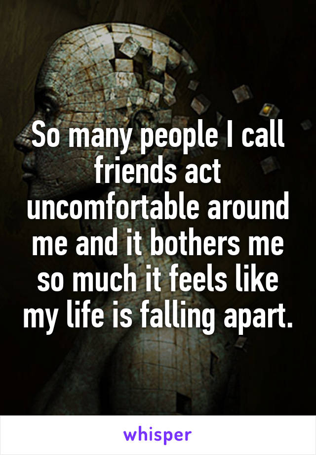 So many people I call friends act uncomfortable around me and it bothers me so much it feels like my life is falling apart.