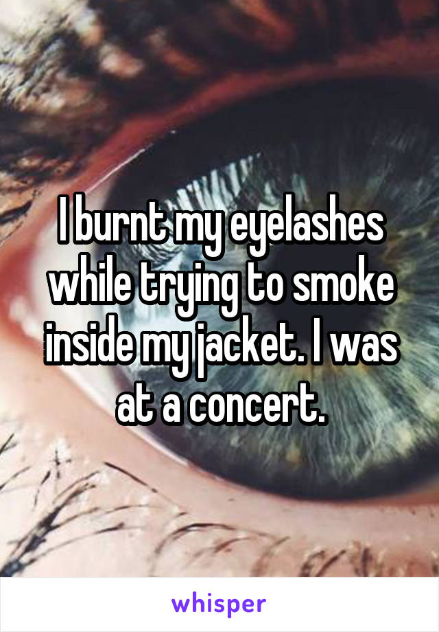 I burnt my eyelashes while trying to smoke inside my jacket. I was at a concert.