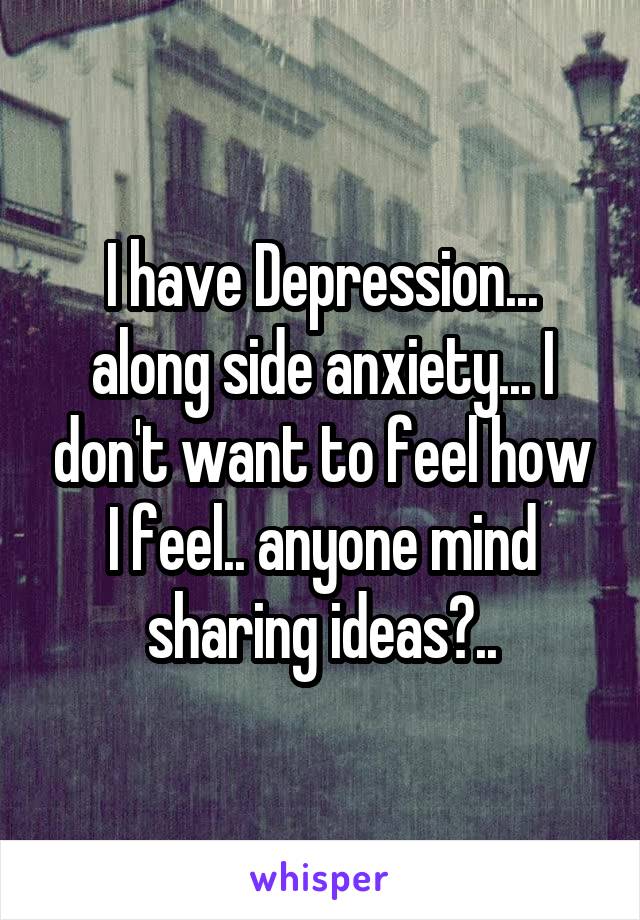 I have Depression... along side anxiety... I don't want to feel how I feel.. anyone mind sharing ideas?..