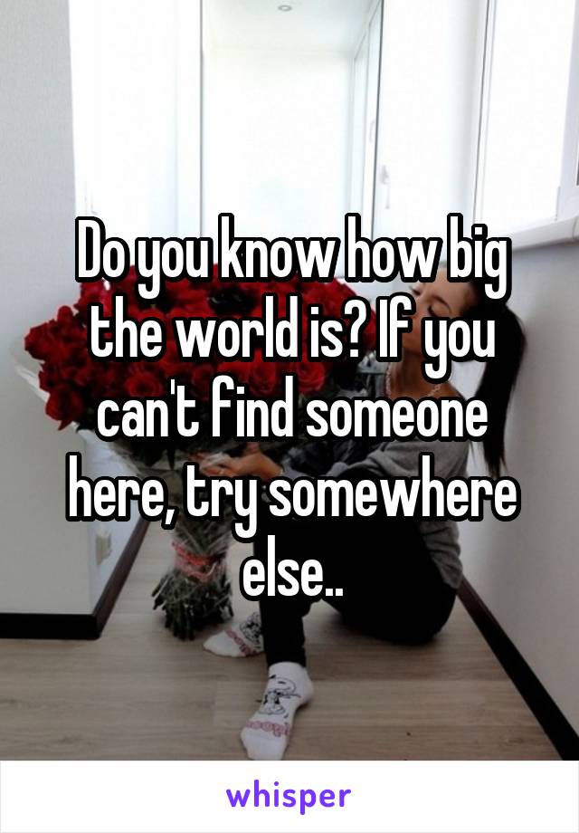 Do you know how big the world is? If you can't find someone here, try somewhere else..