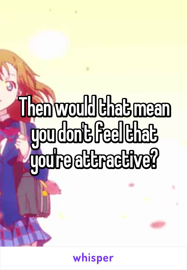 Then would that mean you don't feel that you're attractive?